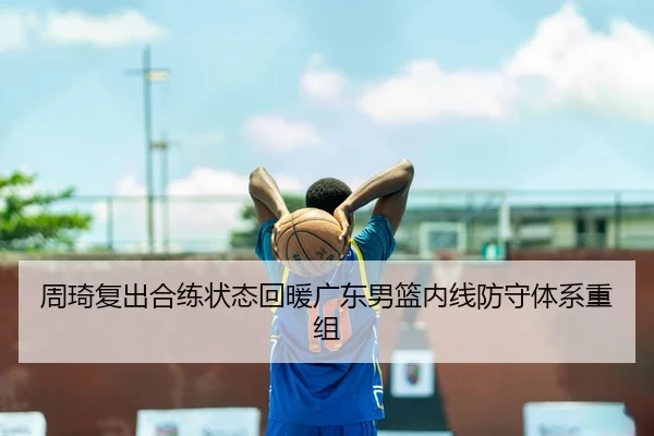 周琦复出合练状态回暖广东男篮内线防守体系重组